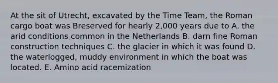 At the sit of Utrecht, excavated by the Time Team, the Roman cargo boat was Breserved for hearly 2,000 years due to A. the arid conditions common in the Netherlands B. darn fine Roman construction techniques C. the glacier in which it was found D. the waterlogged, muddy environment in which the boat was located. E. Amino acid racemization