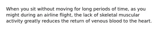 When you sit without moving for long periods of time, as you might during an airline flight, the lack of skeletal muscular activity greatly reduces the return of venous blood to the heart.