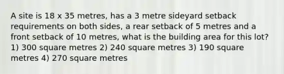 A site is 18 x 35 metres, has a 3 metre sideyard setback requirements on both sides, a rear setback of 5 metres and a front setback of 10 metres, what is the building area for this lot? 1) 300 square metres 2) 240 square metres 3) 190 square metres 4) 270 square metres