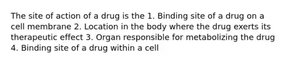 The site of action of a drug is the 1. Binding site of a drug on a cell membrane 2. Location in the body where the drug exerts its therapeutic effect 3. Organ responsible for metabolizing the drug 4. Binding site of a drug within a cell