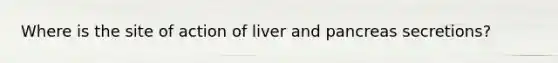 Where is the site of action of liver and pancreas secretions?