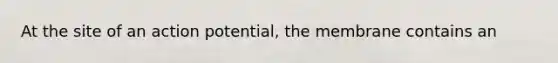 At the site of an action potential, the membrane contains an