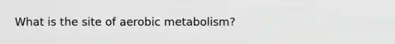 What is the site of aerobic metabolism?