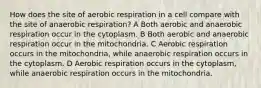 How does the site of aerobic respiration in a cell compare with the site of anaerobic respiration? A Both aerobic and anaerobic respiration occur in the cytoplasm. B Both aerobic and anaerobic respiration occur in the mitochondria. C Aerobic respiration occurs in the mitochondria, while anaerobic respiration occurs in the cytoplasm. D Aerobic respiration occurs in the cytoplasm, while anaerobic respiration occurs in the mitochondria.