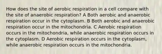 How does the site of aerobic respiration in a cell compare with the site of anaerobic respiration? A Both aerobic and anaerobic respiration occur in the cytoplasm. B Both aerobic and anaerobic respiration occur in the mitochondria. C Aerobic respiration occurs in the mitochondria, while anaerobic respiration occurs in the cytoplasm. D Aerobic respiration occurs in the cytoplasm, while anaerobic respiration occurs in the mitochondria.