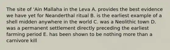 The site of 'Ain Mallaha in the Leva A. provides the best evidence we have yet for Neanderthal ritual B. is the earliest example of a shell midden anywhere in the world C. was a Neolithic town D. was a permanent settlement directly preceding the earliest farming period E. has been shown to be nothing more than a carnivore kill