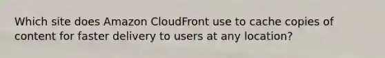 Which site does Amazon CloudFront use to cache copies of content for faster delivery to users at any location?