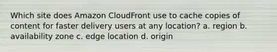 Which site does Amazon CloudFront use to cache copies of content for faster delivery users at any location? a. region b. availability zone c. edge location d. origin