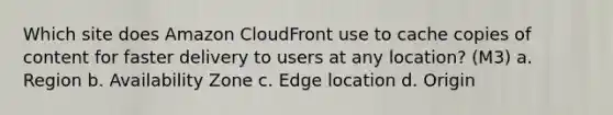 Which site does Amazon CloudFront use to cache copies of content for faster delivery to users at any location? (M3) a. Region b. Availability Zone c. Edge location d. Origin