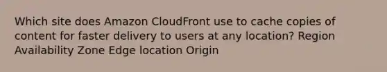 Which site does Amazon CloudFront use to cache copies of content for faster delivery to users at any location? Region Availability Zone Edge location Origin