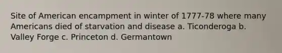 Site of American encampment in winter of 1777-78 where many Americans died of starvation and disease a. Ticonderoga b. Valley Forge c. Princeton d. Germantown