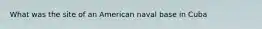 What was the site of an American naval base in Cuba