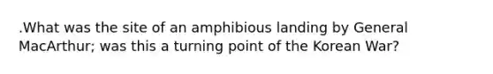 .What was the site of an amphibious landing by General MacArthur; was this a turning point of the Korean War?