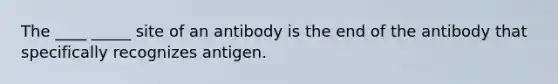 The ____ _____ site of an antibody is the end of the antibody that specifically recognizes antigen.