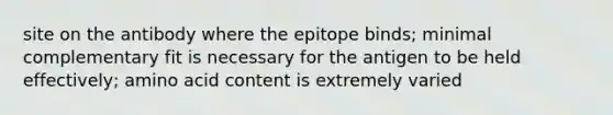 site on the antibody where the epitope binds; minimal complementary fit is necessary for the antigen to be held effectively; amino acid content is extremely varied