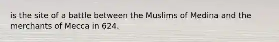 is the site of a battle between the Muslims of Medina and the merchants of Mecca in 624.