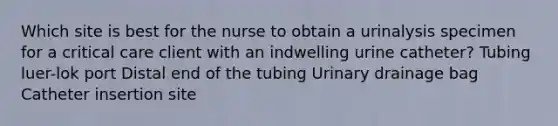 Which site is best for the nurse to obtain a urinalysis specimen for a critical care client with an indwelling urine catheter? Tubing luer-lok port Distal end of the tubing Urinary drainage bag Catheter insertion site