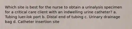 Which site is best for the nurse to obtain a urinalysis specimen for a critical care client with an indwelling urine catheter? a. Tubing luer-lok port b. Distal end of tubing c. Urinary drainage bag d. Catheter insertion site