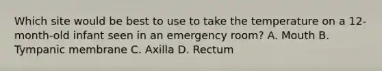 Which site would be best to use to take the temperature on a 12-month-old infant seen in an emergency room? A. Mouth B. Tympanic membrane C. Axilla D. Rectum