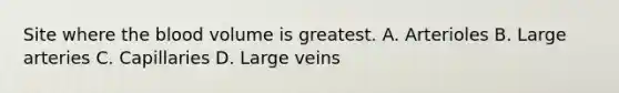 Site where the blood volume is greatest. A. Arterioles B. Large arteries C. Capillaries D. Large veins