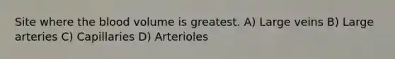 Site where the blood volume is greatest. A) Large veins B) Large arteries C) Capillaries D) Arterioles