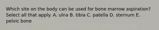 Which site on the body can be used for bone marrow aspiration? Select all that apply. A. ulna B. tibia C. patella D. sternum E. pelvic bone