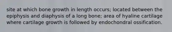 site at which bone growth in length occurs; located between the epiphysis and diaphysis of a long bone; area of hyaline cartilage where cartilage growth is followed by endochondral ossification.