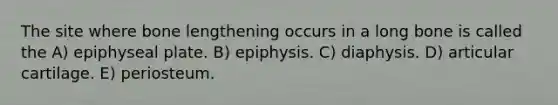 The site where bone lengthening occurs in a long bone is called the A) epiphyseal plate. B) epiphysis. C) diaphysis. D) articular cartilage. E) periosteum.