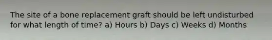 The site of a bone replacement graft should be left undisturbed for what length of time? a) Hours b) Days c) Weeks d) Months