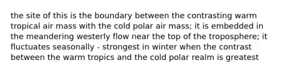 the site of this is the boundary between the contrasting warm tropical air mass with the cold polar air mass; it is embedded in the meandering westerly flow near the top of the troposphere; it fluctuates seasonally - strongest in winter when the contrast between the warm tropics and the cold polar realm is greatest