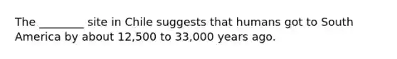 The ________ site in Chile suggests that humans got to South America by about 12,500 to 33,000 years ago.