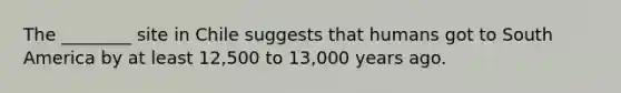 The ________ site in Chile suggests that humans got to South America by at least 12,500 to 13,000 years ago.