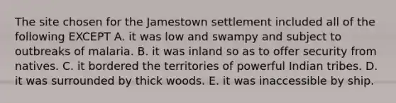 The site chosen for the Jamestown settlement included all of the following EXCEPT A. it was low and swampy and subject to outbreaks of malaria. B. it was inland so as to offer security from natives. C. it bordered the territories of powerful Indian tribes. D. it was surrounded by thick woods. E. it was inaccessible by ship.