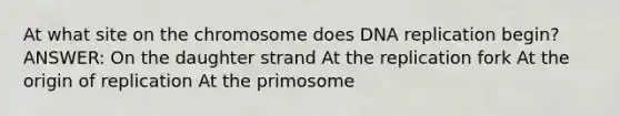 At what site on the chromosome does DNA replication begin? ANSWER: On the daughter strand At the replication fork At the origin of replication At the primosome