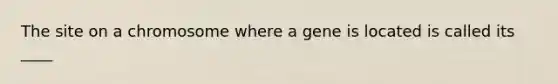 The site on a chromosome where a gene is located is called its ____