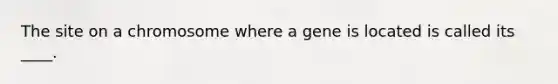 The site on a chromosome where a gene is located is called its ____.