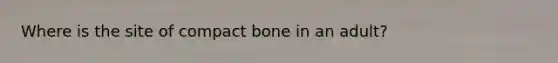 Where is the site of compact bone in an adult?