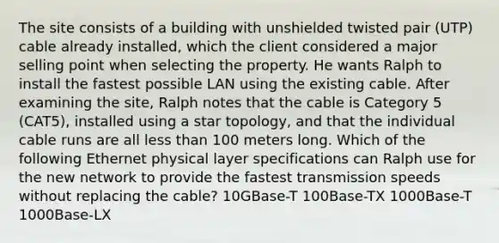 The site consists of a building with unshielded twisted pair (UTP) cable already installed, which the client considered a major selling point when selecting the property. He wants Ralph to install the fastest possible LAN using the existing cable. After examining the site, Ralph notes that the cable is Category 5 (CAT5), installed using a star topology, and that the individual cable runs are all less than 100 meters long. Which of the following Ethernet physical layer specifications can Ralph use for the new network to provide the fastest transmission speeds without replacing the cable? 10GBase-T 100Base-TX 1000Base-T 1000Base-LX