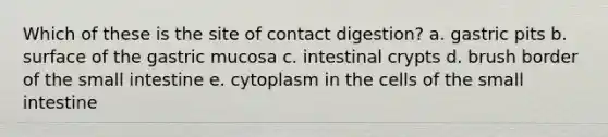 Which of these is the site of contact digestion? a. gastric pits b. surface of the gastric mucosa c. intestinal crypts d. brush border of the small intestine e. cytoplasm in the cells of the small intestine