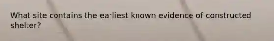 What site contains the earliest known evidence of constructed shelter?