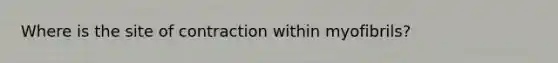 Where is the site of contraction within myofibrils?