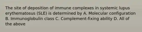 The site of deposition of immune complexes in systemic lupus erythematosus (SLE) is determined by A. Molecular configuration B. Immunoglobulin class C. Complement-fixing ability D. All of the above