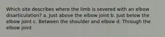 Which site describes where the limb is severed with an elbow disarticulation? a. Just above the elbow joint b. Just below the elbow joint c. Between the shoulder and elbow d. Through the elbow joint