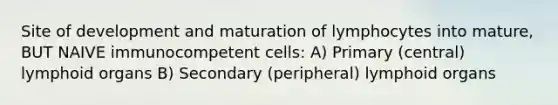 Site of development and maturation of lymphocytes into mature, BUT NAIVE immunocompetent cells: A) Primary (central) lymphoid organs B) Secondary (peripheral) lymphoid organs