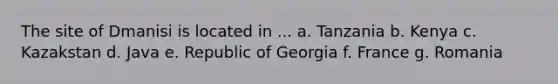 The site of Dmanisi is located in ... a. Tanzania b. Kenya c. Kazakstan d. Java e. Republic of Georgia f. France g. Romania
