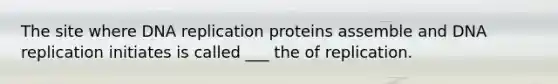 The site where DNA replication proteins assemble and DNA replication initiates is called ___ the of replication.