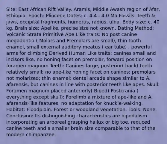 Site: East African Rift Valley. Aramis, Middle Awash region of Afar, Ethiopia. Epoch: Pliocene Dates: c. 4.4 - 4.0 Ma Fossils: Teeth & jaws, occipital fragments, humerus, radius, ulna. Body size: c. 40 kg. Brain size: Apelike, precise size not known. Dating Method: Volcanic Strata Primitive Ape Like traits: No post canine megadontia ( Molars and Premolars are small), thin tooth enamel, small external auditory meatus ( ear tube) , powerful arms for climbing Derived Human Like traits: canines small and incisors like, no honing facet on premolar, forward position on foramen magnum Teeth: Canines large, posterior( back) teeth relatively small; no ape-like honing facet on canines; premolars not molarized; thin enamel; dental arcade shape similar to A. afarensis, but canines in line with posterior teeth like apes. Skull: Foramen magnum placed anteriorly( Biped) Postcrania ( everything except skull): Forelimb a mixture of ape-like and A. afarensis-like features, no adaptation for knuckle-walking. Habitat: Floodplain. Forest or woodland vegetation. Tools: None. Conclusion: Its distinguishing characteristics are bipedalism incorporating an arboreal grasping hallux or big toe, reduced canine teeth and a smaller brain size comparable to that of the modern chimpanzee.