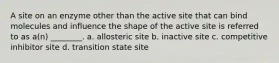 A site on an enzyme other than the active site that can bind molecules and influence the shape of the active site is referred to as a(n) ________. a. allosteric site b. inactive site c. competitive inhibitor site d. transition state site