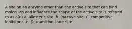 A site on an enzyme other than the active site that can bind molecules and influence the shape of the active site is referred to as a(n) A. allosteric site. B. inactive site. C. competitive inhibitor site. D. transition state site.