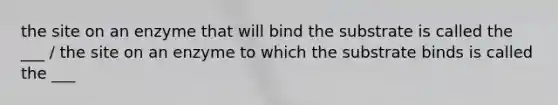 the site on an enzyme that will bind the substrate is called the ___ / the site on an enzyme to which the substrate binds is called the ___